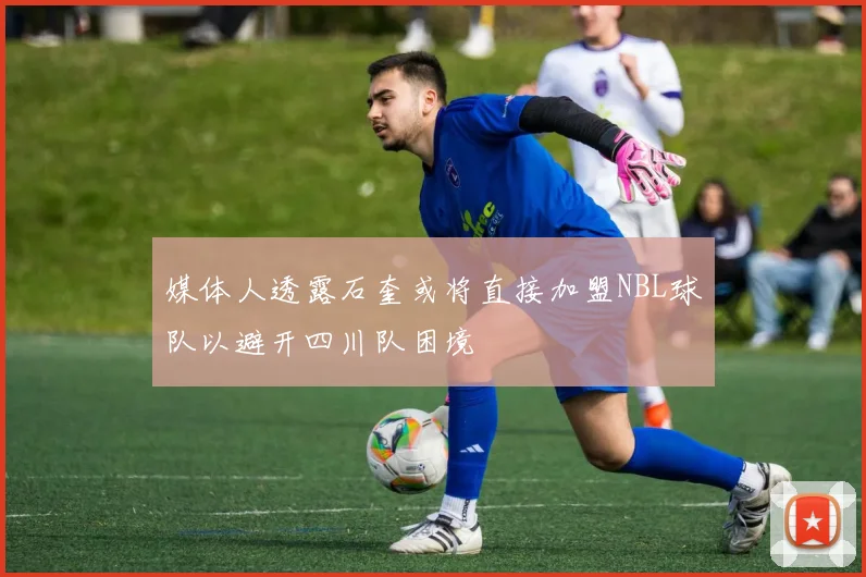 媒体人透露石奎或将直接加盟NBL球队以避开四川队困境